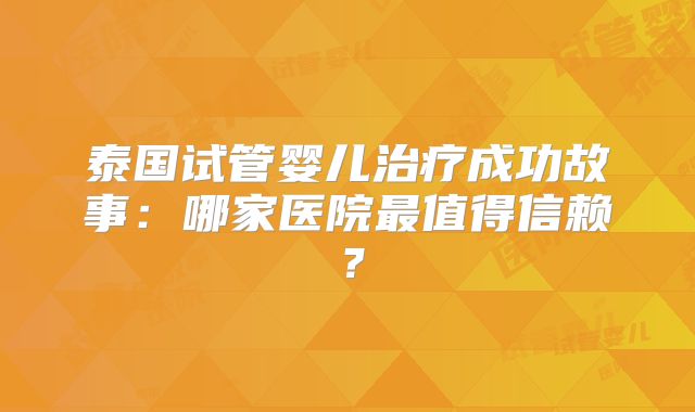 泰国试管婴儿治疗成功故事：哪家医院最值得信赖？