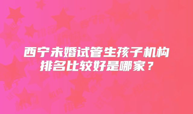 西宁未婚试管生孩子机构排名比较好是哪家？