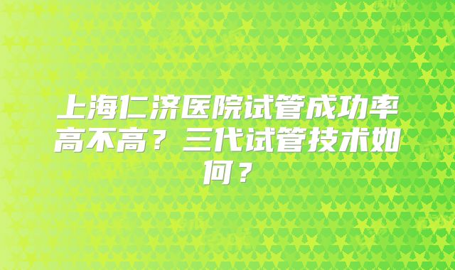 上海仁济医院试管成功率高不高？三代试管技术如何？