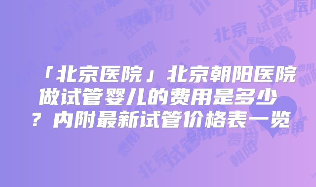 「北京医院」北京朝阳医院做试管婴儿的费用是多少？内附最新试管价格表一览