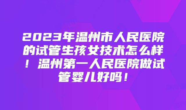 2023年温州市人民医院的试管生孩女技术怎么样！温州第一人民医院做试管婴儿好吗！