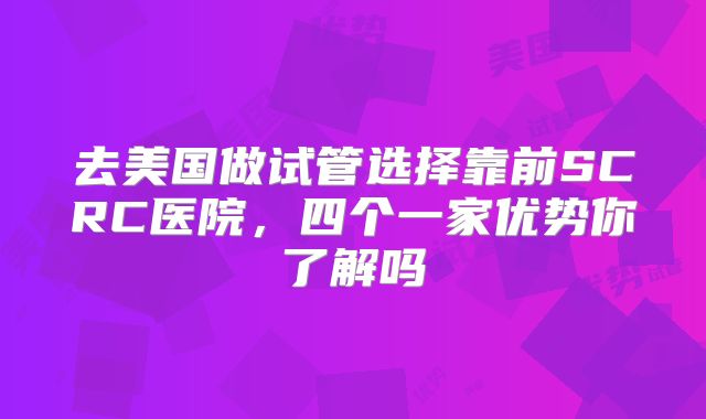 去美国做试管选择靠前SCRC医院，四个一家优势你了解吗