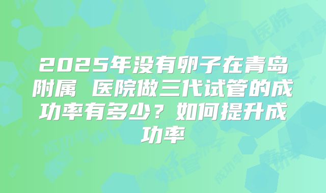 2025年没有卵子在青岛附属 医院做三代试管的成功率有多少?如何提升成功率