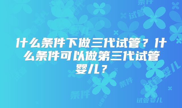 什么条件下做三代试管?什么条件可以做第三代试管婴儿?