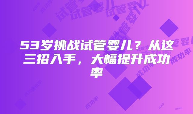 53岁挑战试管婴儿？从这三招入手，大幅提升成功率