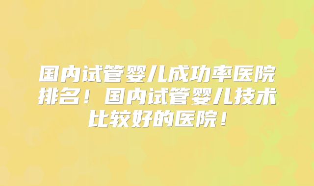 国内试管婴儿成功率医院排名！国内试管婴儿技术比较好的医院！
