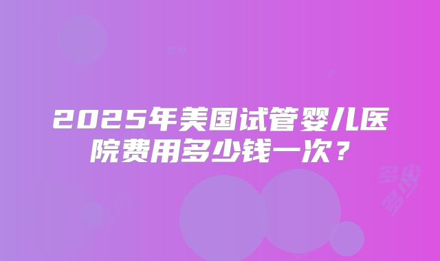 2025年美国试管婴儿医院费用多少钱一次？