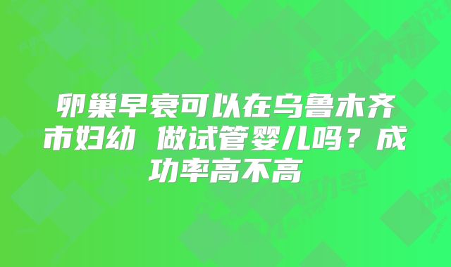 卵巢早衰可以在乌鲁木齐市妇幼 做试管婴儿吗？成功率高不高