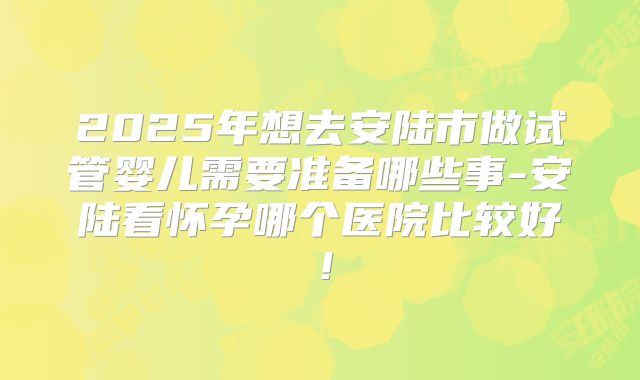 2025年想去安陆市做试管婴儿需要准备哪些事-安陆看怀孕哪个医院比较好！