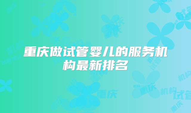 重庆做试管婴儿的服务机构最新排名