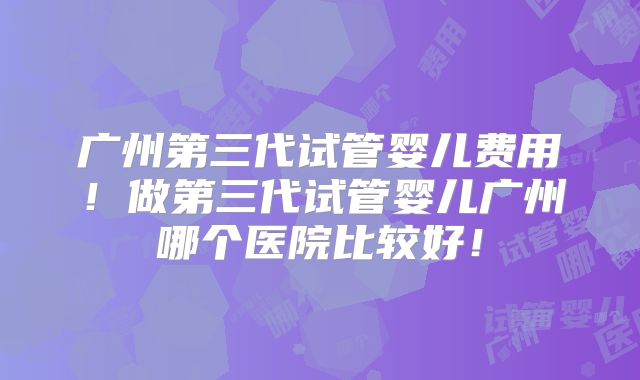 广州第三代试管婴儿费用!做第三代试管婴儿广州哪个医院比较好!