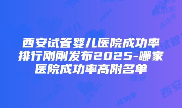 西安试管婴儿医院成功率排行刚刚发布2025-哪家医院成功率高附名单