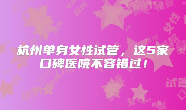 杭州单身女性试管，这5家口碑医院不容错过！