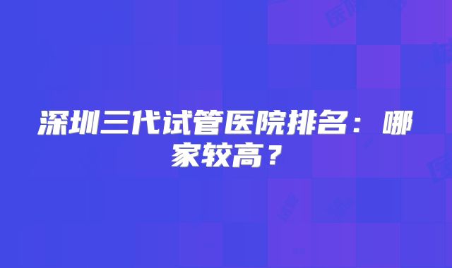 深圳三代试管医院排名:哪家较高?