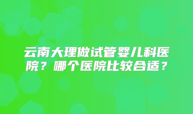 云南大理做试管婴儿科医院？哪个医院比较合适？