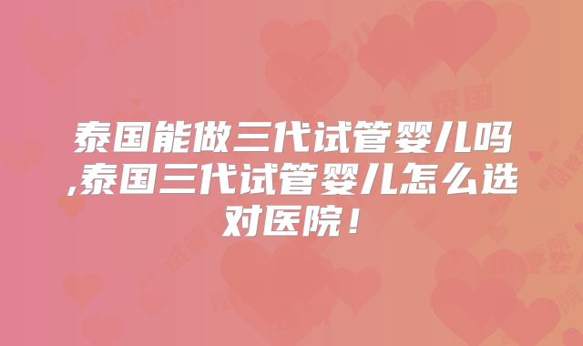 泰国能做三代试管婴儿吗,泰国三代试管婴儿怎么选对医院！