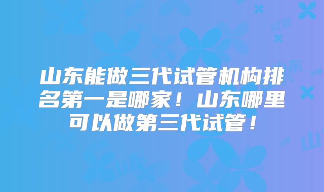 山东能做三代试管机构排名第一是哪家！山东哪里可以做第三代试管！