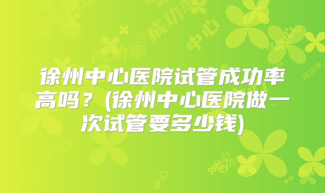 徐州中心医院试管成功率高吗？(徐州中心医院做一次试管要多少钱)