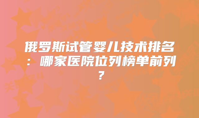 俄罗斯试管婴儿技术排名：哪家医院位列榜单前列？