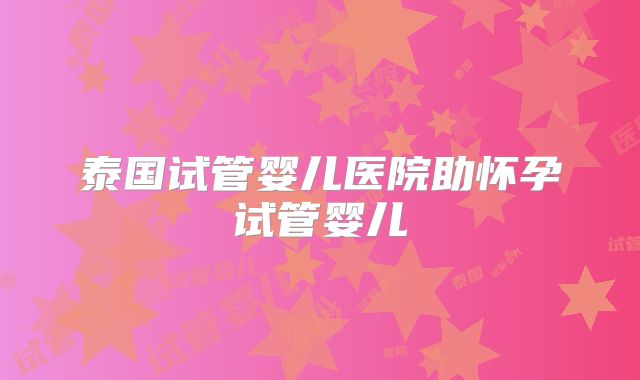 泰国试管婴儿医院助怀孕试管婴儿