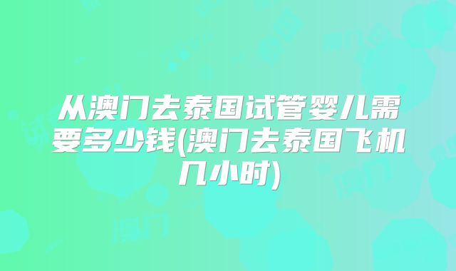 从澳门去泰国试管婴儿需要多少钱(澳门去泰国飞机几小时)