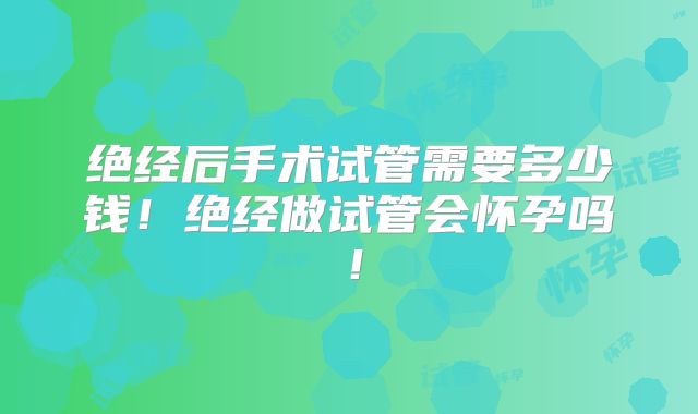 绝经后手术试管需要多少钱！绝经做试管会怀孕吗！