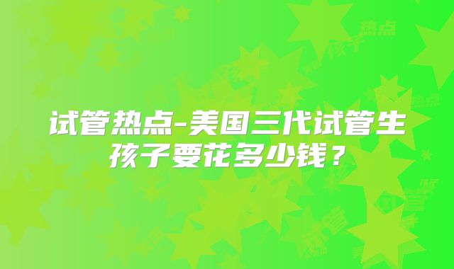 试管热点-美国三代试管生孩子要花多少钱？