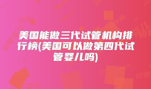 美国能做三代试管机构排行榜(美国可以做第四代试管婴儿吗)