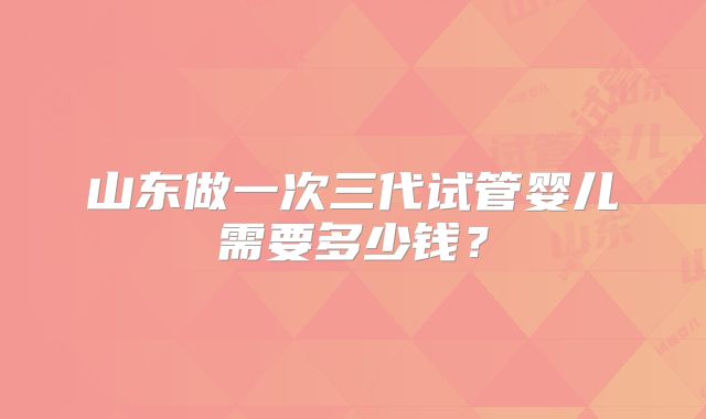 山东做一次三代试管婴儿需要多少钱？