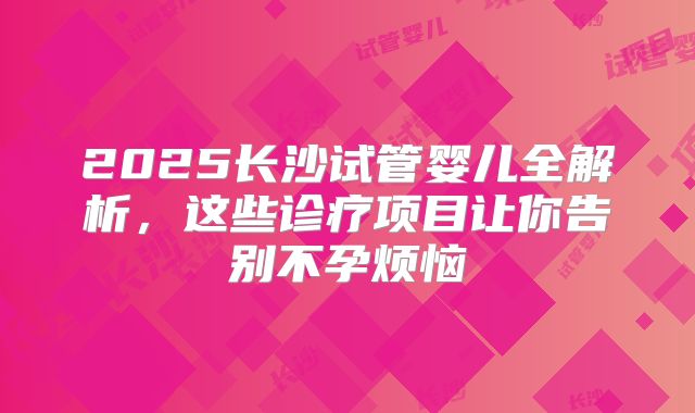 2025长沙试管婴儿全解析，这些诊疗项目让你告别不孕烦恼