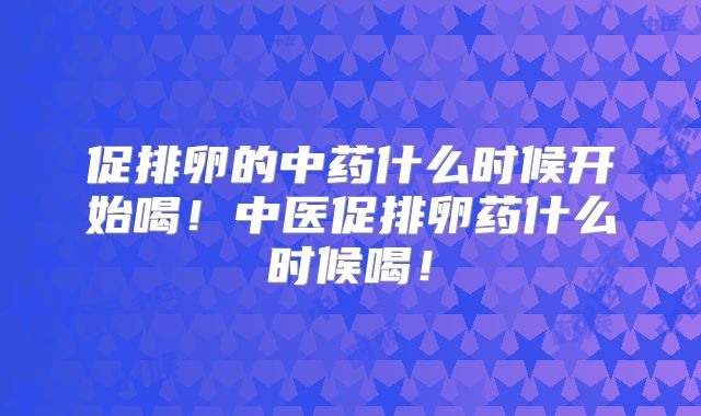促排卵的中药什么时候开始喝！中医促排卵药什么时候喝！