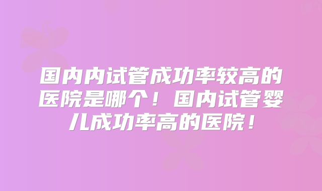 国内内试管成功率较高的医院是哪个！国内试管婴儿成功率高的医院！