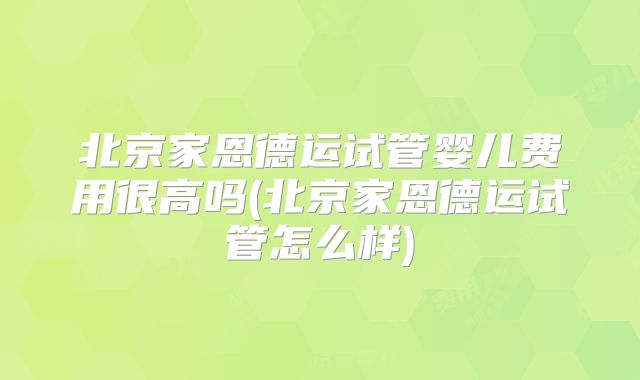 北京家恩德运试管婴儿费用很高吗(北京家恩德运试管怎么样)