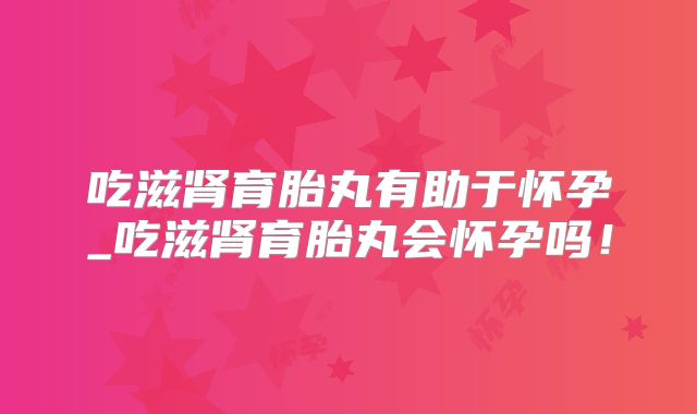 吃滋肾育胎丸有助于怀孕_吃滋肾育胎丸会怀孕吗！