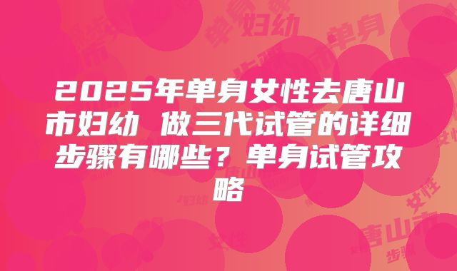 2025年单身女性去唐山市妇幼 做三代试管的详细步骤有哪些？单身试管攻略