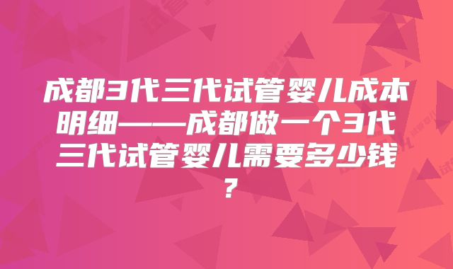 成都3代三代试管婴儿成本明细——成都做一个3代三代试管婴儿需要多少钱？