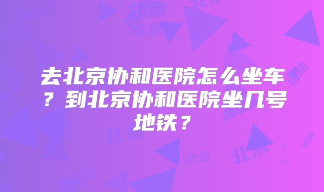 去北京协和医院怎么坐车？到北京协和医院坐几号地铁？