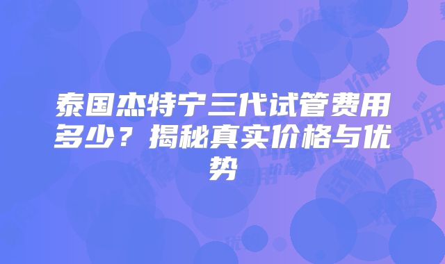 泰国杰特宁三代试管费用多少？揭秘真实价格与优势