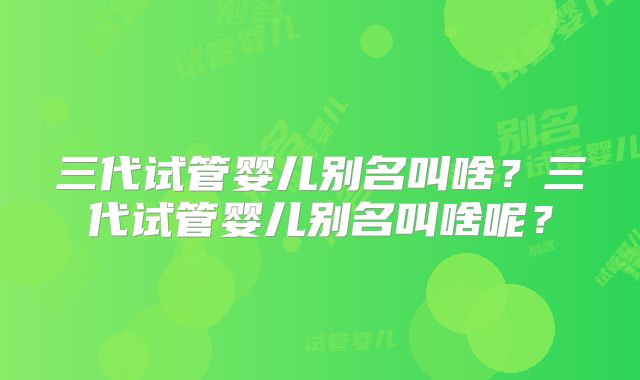 三代试管婴儿别名叫啥？三代试管婴儿别名叫啥呢？