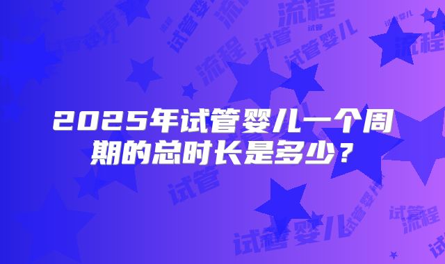 2025年试管婴儿一个周期的总时长是多少？