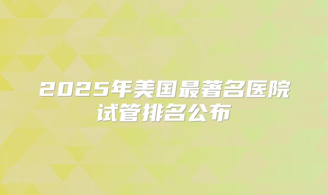 2025年美国最著名医院试管排名公布