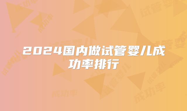 2024国内做试管婴儿成功率排行