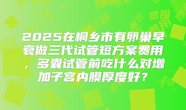 2025在桐乡市有卵巢早衰做三代试管短方案费用,多囊试管前吃什么对增加子宫内膜厚度好?