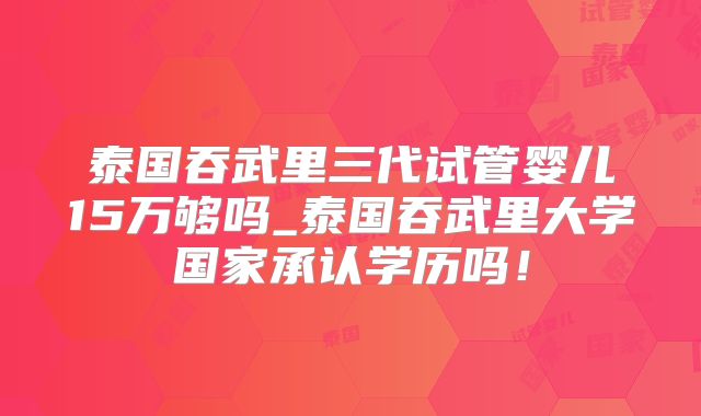 泰国吞武里三代试管婴儿15万够吗_泰国吞武里大学国家承认学历吗！