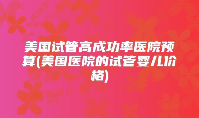 美国试管高成功率医院预算(美国医院的试管婴儿价格)