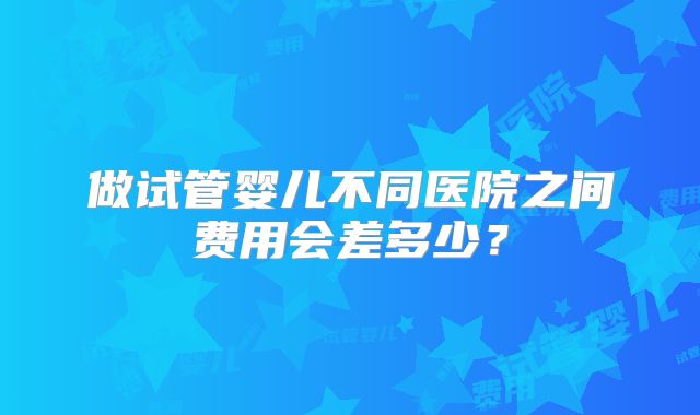做试管婴儿不同医院之间费用会差多少？