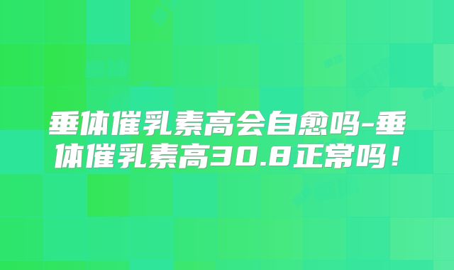 垂体催乳素高会自愈吗-垂体催乳素高30.8正常吗！