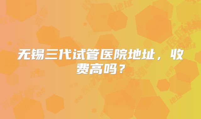 无锡三代试管医院地址，收费高吗？