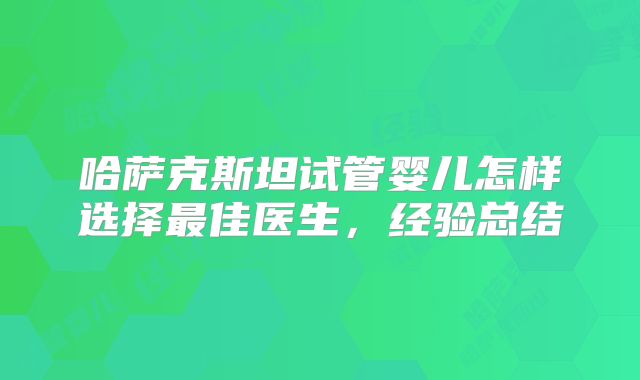哈萨克斯坦试管婴儿怎样选择最佳医生，经验总结