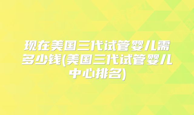 现在美国三代试管婴儿需多少钱(美国三代试管婴儿中心排名)